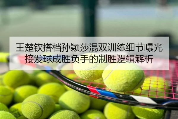 王楚钦搭档孙颖莎混双训练细节曝光 接发球成胜负手的制胜逻辑解析