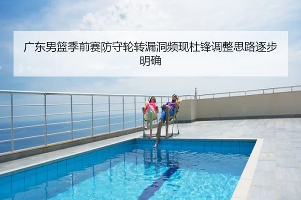 广东男篮季前赛防守轮转漏洞频现杜锋调整思路逐步明确