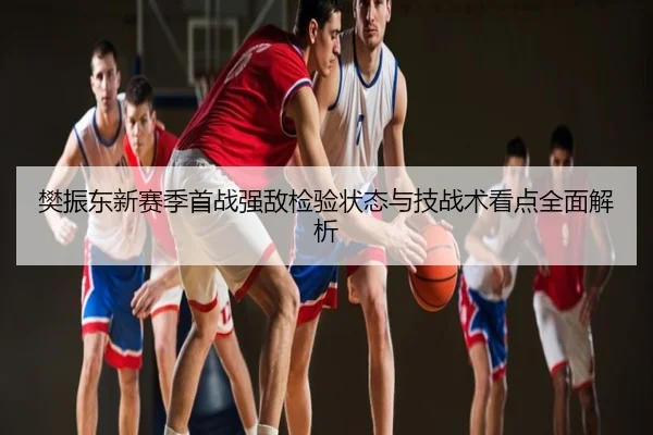 樊振东新赛季首战强敌检验状态与技战术看点全面解析