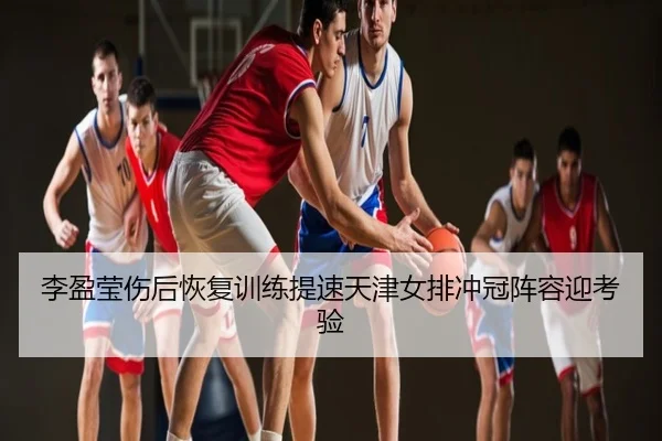 李盈莹伤后恢复训练提速天津女排冲冠阵容迎考验