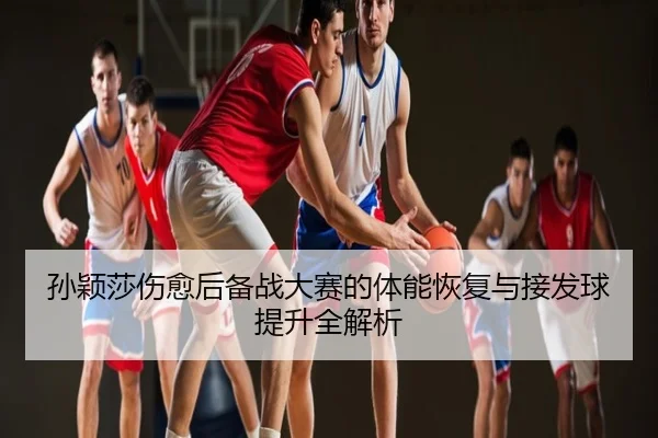 孙颖莎伤愈后备战大赛的体能恢复与接发球提升全解析